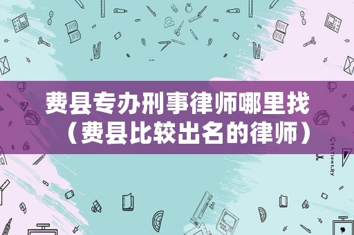 費縣專辦刑事律師哪里找（費縣比較出名的律師）