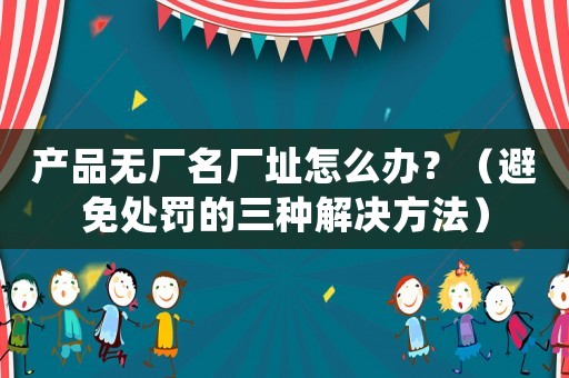 產品無廠名廠址怎么辦？（避免處罰的三種解決方法）