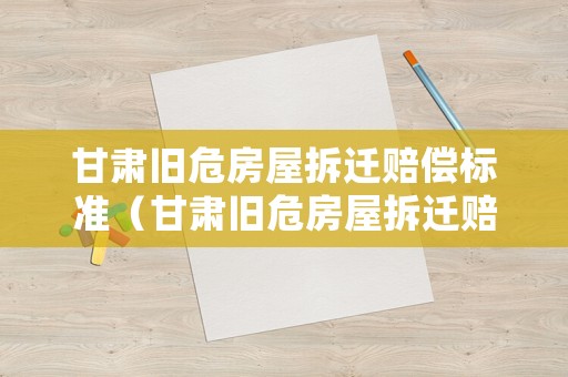 甘肅舊危房屋拆遷賠償標(biāo)準(zhǔn)（甘肅舊危房屋拆遷賠償標(biāo)準(zhǔn)表）