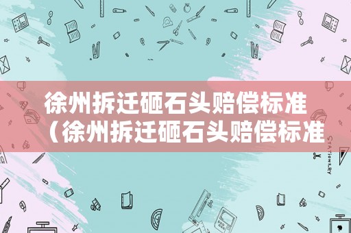 徐州拆遷砸石頭賠償標(biāo)準(zhǔn)（徐州拆遷砸石頭賠償標(biāo)準(zhǔn)最新）
