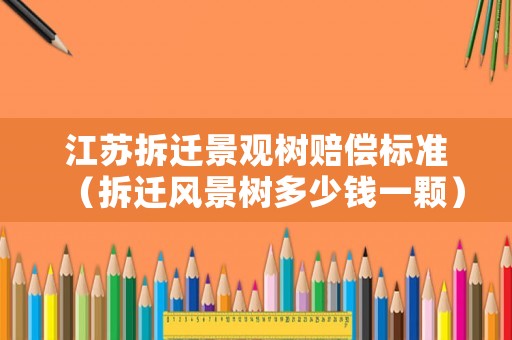 江蘇拆遷景觀樹賠償標準（拆遷風景樹多少錢一顆）
