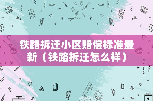 鐵路拆遷小區賠償標準最新（鐵路拆遷怎么樣）