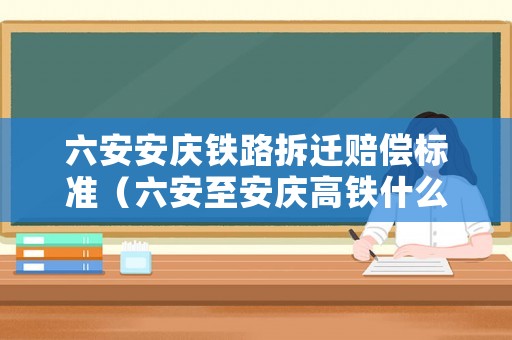 六安安慶鐵路拆遷賠償標準（六安至安慶高鐵什么時候拆遷）