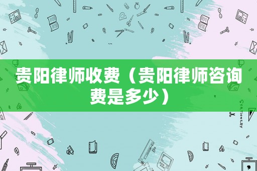 貴陽律師收費(fèi)（貴陽律師咨詢費(fèi)是多少）