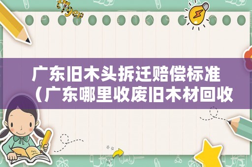 廣東舊木頭拆遷賠償標準（廣東哪里收廢舊木材回收價格表）