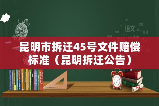 昆明市拆遷45號文件賠償標準（昆明拆遷公告）
