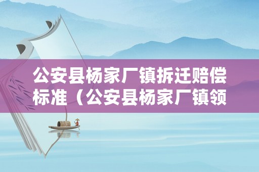公安縣楊家廠鎮(zhèn)拆遷賠償標準（公安縣楊家廠鎮(zhèn)領(lǐng)導(dǎo)班子成員）