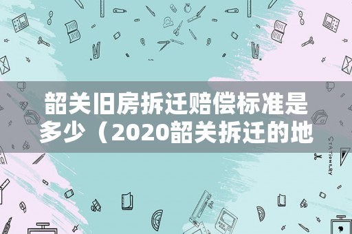 韶關舊房拆遷賠償標準是多少（2020韶關拆遷的地方）