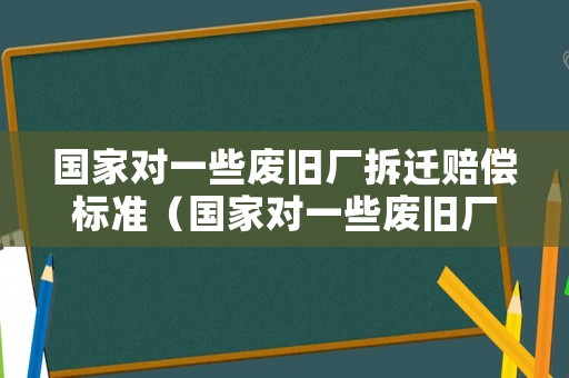 國(guó)家對(duì)一些廢舊廠拆遷賠償標(biāo)準(zhǔn)（國(guó)家對(duì)一些廢舊廠拆遷賠償標(biāo)準(zhǔn)文件）