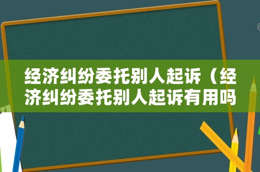 經濟糾紛委托別人起訴（經濟糾紛委托別人起訴有用嗎）