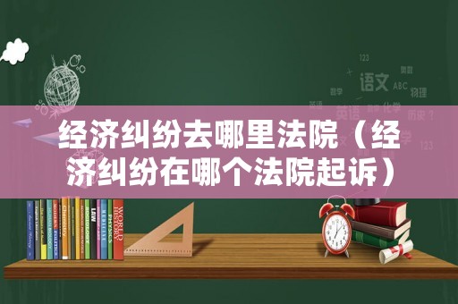經濟糾紛去哪里法院（經濟糾紛在哪個法院起訴）