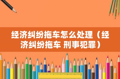 經(jīng)濟(jì)糾紛拖車怎么處理（經(jīng)濟(jì)糾紛拖車 刑事犯罪）