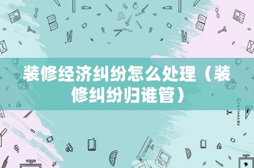 裝修經濟糾紛怎么處理（裝修糾紛歸誰管）