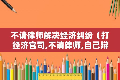 不請律師解決經濟糾紛（打經濟官司,不請律師,自己辯護可以嗎?）