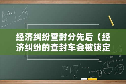 經(jīng)濟糾紛查封分先后（經(jīng)濟糾紛的查封車會被鎖定嗎）