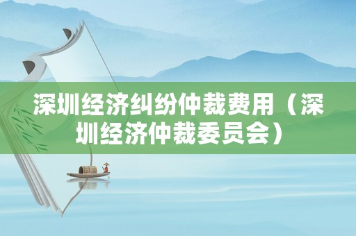 深圳經濟糾紛仲裁費用（深圳經濟仲裁委員會）