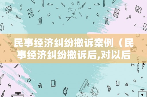 民事經(jīng)濟(jì)糾紛撤訴案例（民事經(jīng)濟(jì)糾紛撤訴后,對(duì)以后有什么影響）