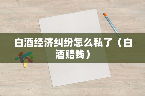 白酒經濟糾紛怎么私了（白酒賠錢）