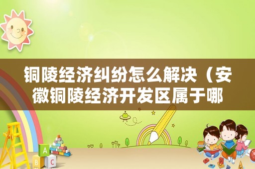 銅陵經濟糾紛怎么解決（安徽銅陵經濟開發(fā)區(qū)屬于哪個區(qū)）