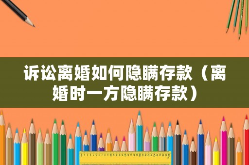 訴訟離婚如何隱瞞存款（離婚時一方隱瞞存款）