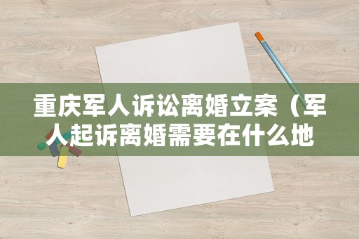 重慶軍人訴訟離婚立案（軍人起訴離婚需要在什么地方離婚）