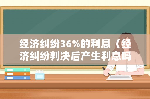 經濟糾紛36%的利息（經濟糾紛判決后產生利息嗎）