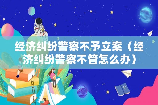 經濟糾紛警察不予立案（經濟糾紛警察不管怎么辦）
