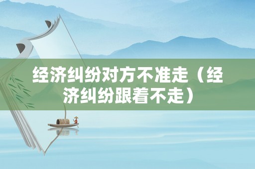 經濟糾紛對方不準走（經濟糾紛跟著不走）