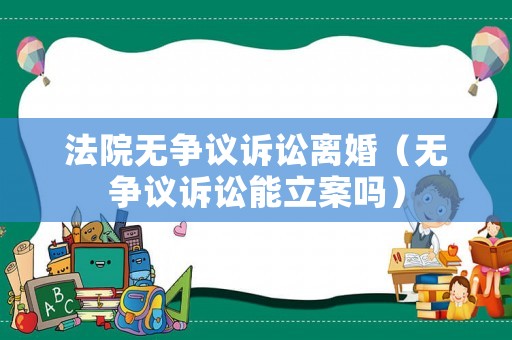 法院無(wú)爭(zhēng)議訴訟離婚（無(wú)爭(zhēng)議訴訟能立案嗎）