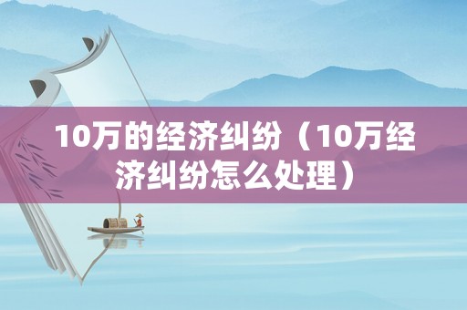 10萬的經濟糾紛（10萬經濟糾紛怎么處理）