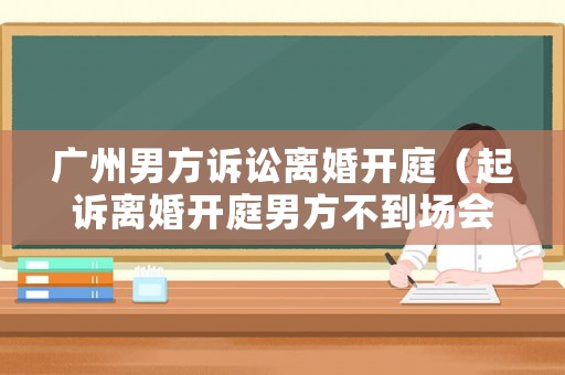 廣州男方訴訟離婚開庭（起訴離婚開庭男方不到場會判離嗎）