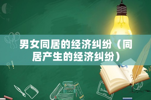 男女同居的經(jīng)濟(jì)糾紛（同居產(chǎn)生的經(jīng)濟(jì)糾紛）