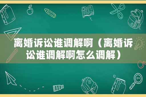 離婚訴訟誰調解啊（離婚訴訟誰調解啊怎么調解）
