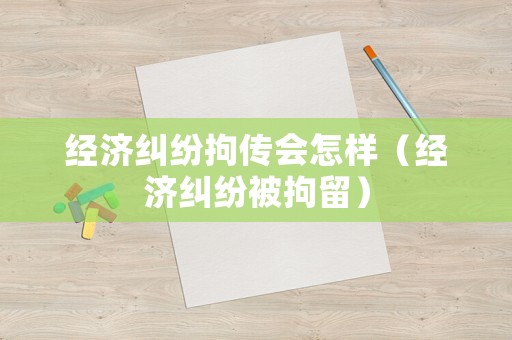 經濟糾紛拘傳會怎樣（經濟糾紛被拘留）