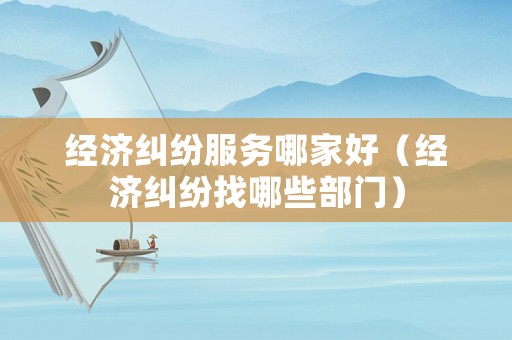 經濟糾紛服務哪家好（經濟糾紛找哪些部門）