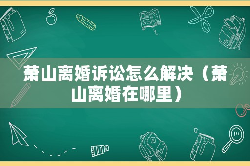 蕭山離婚訴訟怎么解決（蕭山離婚在哪里）