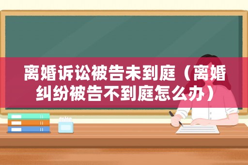 離婚訴訟被告未到庭（離婚糾紛被告不到庭怎么辦）