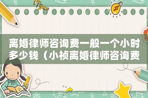 離婚律師咨詢費一般一個小時多少錢（小禎離婚律師咨詢費用多少）