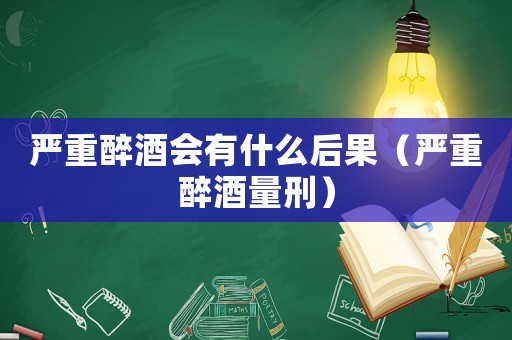 嚴重醉酒會有什么后果（嚴重醉酒量刑）