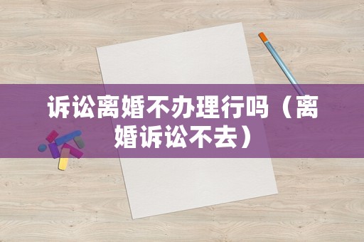 訴訟離婚不辦理行嗎（離婚訴訟不去）