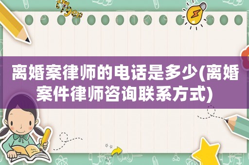 離婚案律師的電話是多少(離婚案件律師咨詢聯(lián)系方式)