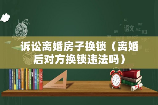 訴訟離婚房子換鎖（離婚后對方換鎖違法嗎）