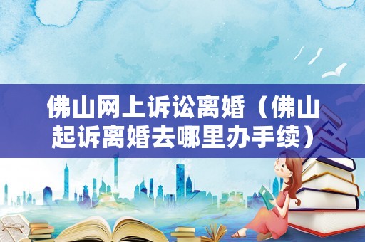 佛山網(wǎng)上訴訟離婚（佛山起訴離婚去哪里辦手續(xù)）