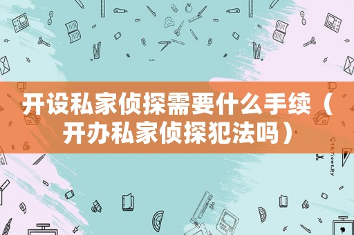開設私家偵探需要什么手續（開辦私家偵探犯法嗎）