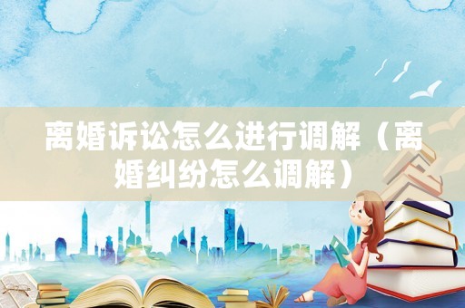 離婚訴訟怎么進(jìn)行調(diào)解（離婚糾紛怎么調(diào)解）