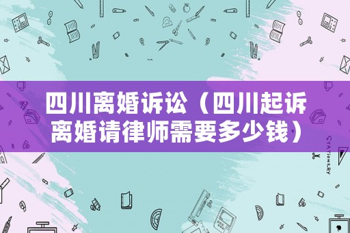 四川離婚訴訟（四川起訴離婚請(qǐng)律師需要多少錢）