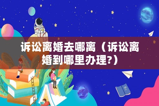 訴訟離婚去哪離（訴訟離婚到哪里辦理?）