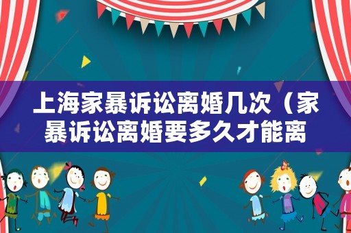 上海家暴訴訟離婚幾次（家暴訴訟離婚要多久才能離婚）