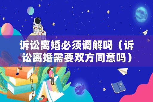 訴訟離婚必須調解嗎（訴訟離婚需要雙方同意嗎）