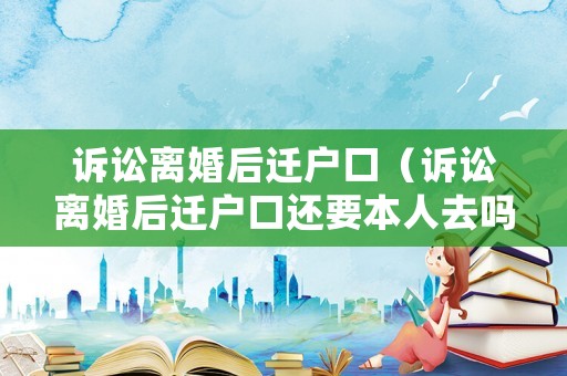 訴訟離婚后遷戶口（訴訟離婚后遷戶口還要本人去嗎）